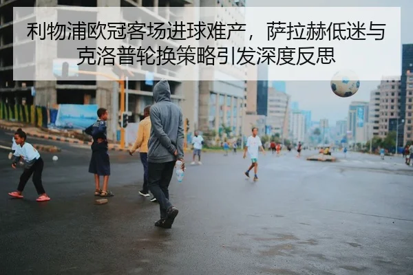 利物浦欧冠客场进球难产，萨拉赫低迷与克洛普轮换策略引发深度反思