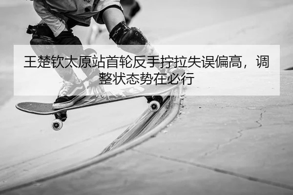 王楚钦太原站首轮反手拧拉失误偏高，调整状态势在必行