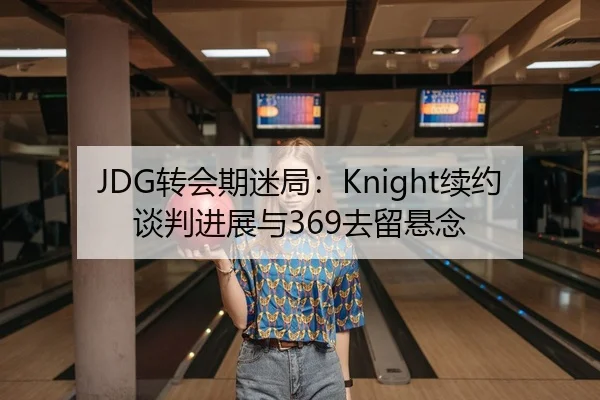 JDG转会期迷局：Knight续约谈判进展与369去留悬念